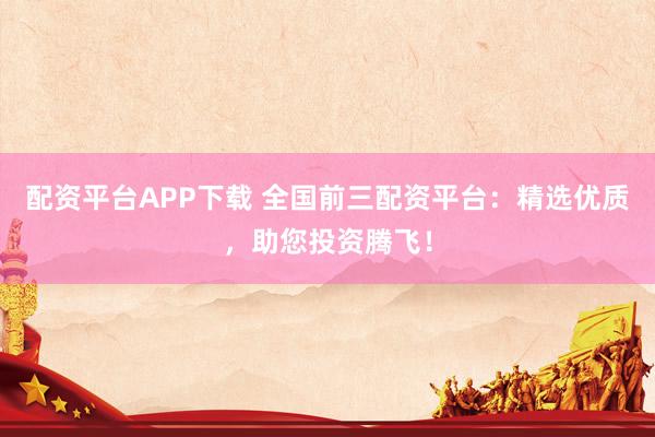 配资平台APP下载 全国前三配资平台:精选优质,助您投资腾飞!