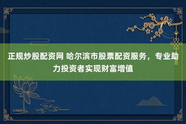 正规炒股配资网 哈尔滨市股票配资服务,专业助力投资者实现财富增值