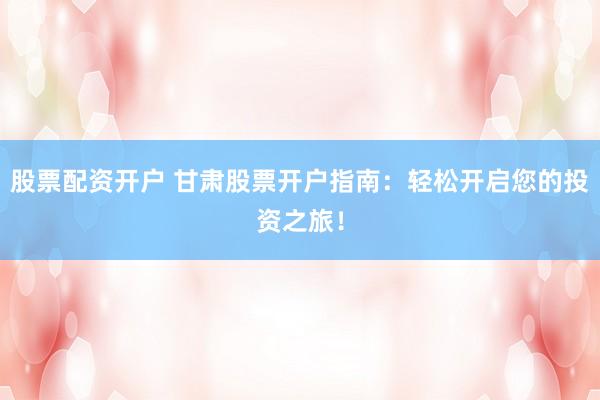 股票配资开户 甘肃股票开户指南:轻松开启您的投资之旅!