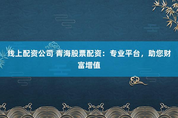 线上配资公司 青海股票配资：专业平台，助您财富增值