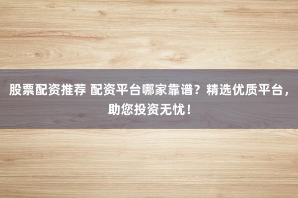 股票配资推荐 配资平台哪家靠谱？精选优质平台，助您投资无忧！