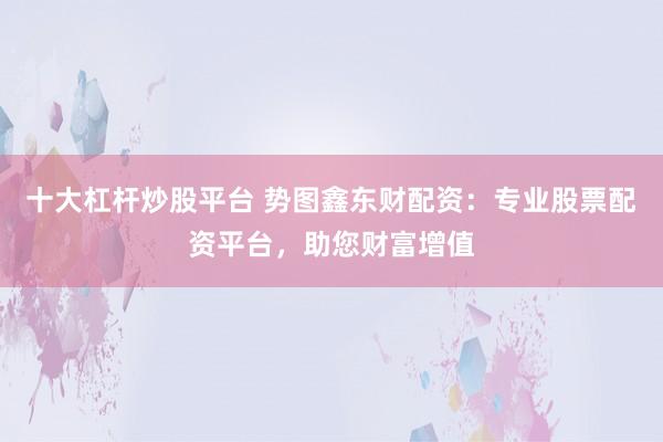十大杠杆炒股平台 势图鑫东财配资：专业股票配资平台，助您财富增值