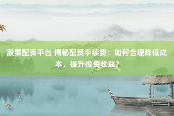 股票配资平台 揭秘配资手续费：如何合理降低成本，提升投资收益？