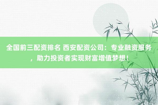 全国前三配资排名 西安配资公司：专业融资服务，助力投资者实现财富增值梦想！
