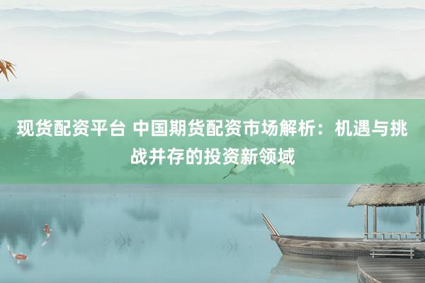 现货配资平台 中国期货配资市场解析：机遇与挑战并存的投资新领域