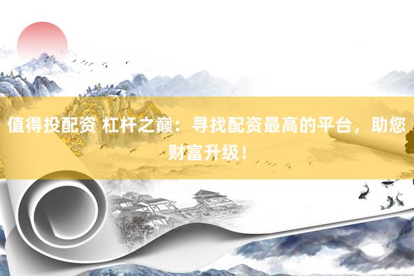 值得投配资 杠杆之巅：寻找配资最高的平台，助您财富升级！