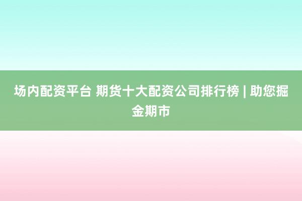 场内配资平台 期货十大配资公司排行榜 | 助您掘金期市