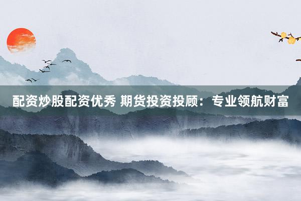 配资炒股配资优秀 期货投资投顾：专业领航财富