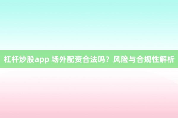 杠杆炒股app 场外配资合法吗?风险与合规性解析