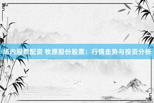 场内股票配资 牧原股份股票：行情走势与投资分析