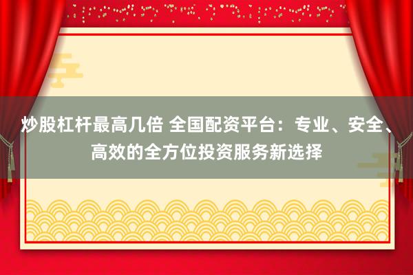 炒股杠杆最高几倍 全国配资平台：专业、安全、高效的全方位投资服务新选择