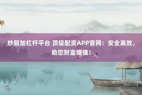 炒股加杠杆平台 顶级配资APP官网：安全高效，助您财富增值！