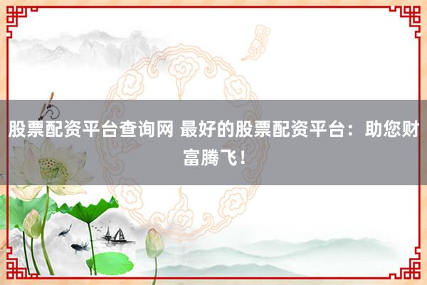 股票配资平台查询网 最好的股票配资平台:助您财富腾飞!