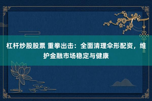 杠杆炒股股票 重拳出击：全面清理伞形配资，维护金融市场稳定与健康