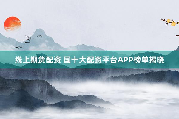 线上期货配资 国十大配资平台APP榜单揭晓