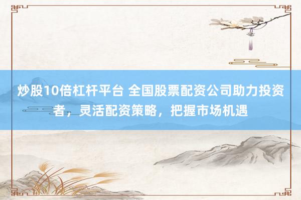 炒股10倍杠杆平台 全国股票配资公司助力投资者，灵活配资策略，把握市场机遇