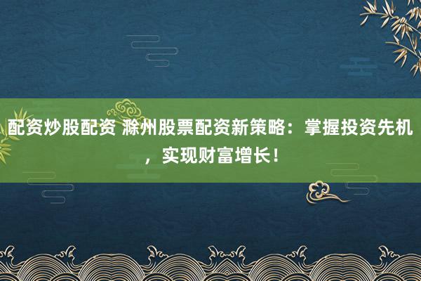配资炒股配资 滁州股票配资新策略：掌握投资先机，实现财富增长！