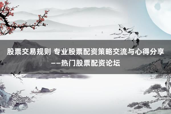 股票交易规则 专业股票配资策略交流与心得分享——热门股票配资论坛