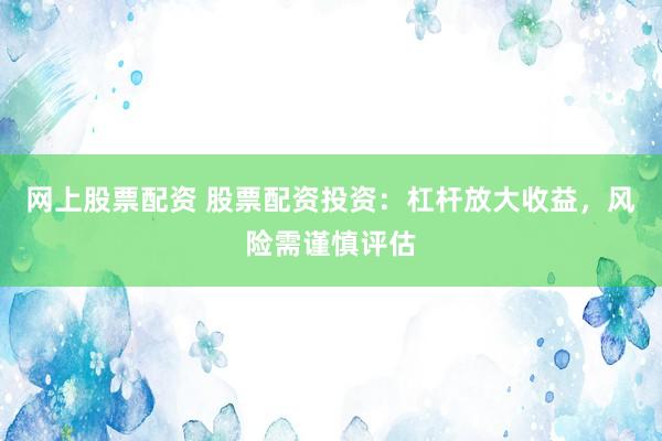 网上股票配资 股票配资投资：杠杆放大收益，风险需谨慎评估