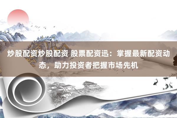 炒股配资炒股配资 股票配资迅：掌握最新配资动态，助力投资者把握市场先机