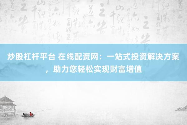 炒股杠杆平台 在线配资网：一站式投资解决方案，助力您轻松实现财富增值