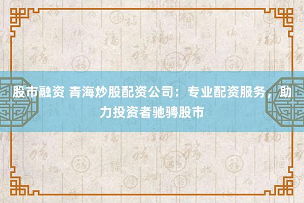股市融资 青海炒股配资公司：专业配资服务，助力投资者驰骋股市