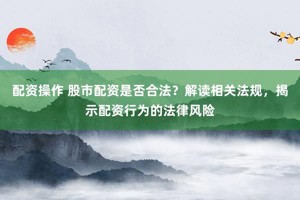 配资操作 股市配资是否合法？解读相关法规，揭示配资行为的法律风险