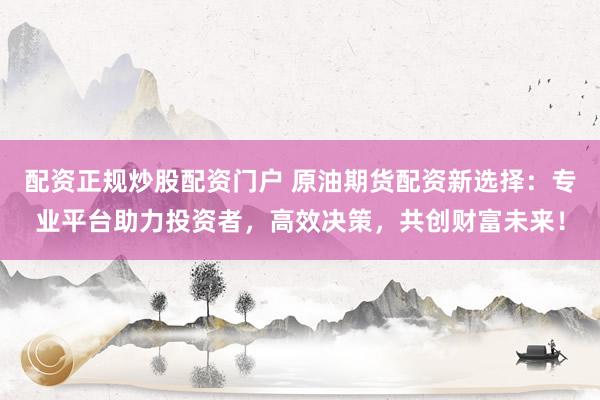 配资正规炒股配资门户 原油期货配资新选择：专业平台助力投资者，高效决策，共创财富未来！