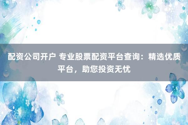 配资公司开户 专业股票配资平台查询：精选优质平台，助您投资无忧