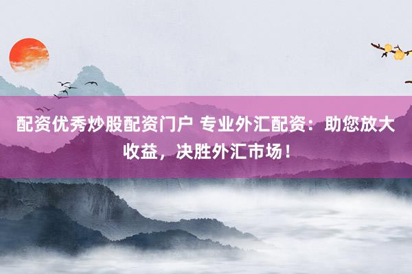 配资优秀炒股配资门户 专业外汇配资：助您放大收益，决胜外汇市场！