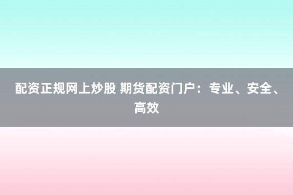 配资正规网上炒股 期货配资门户：专业、安全、高效