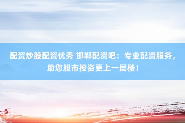 配资炒股配资优秀 邯郸配资吧：专业配资服务，助您股市投资更上一层楼！