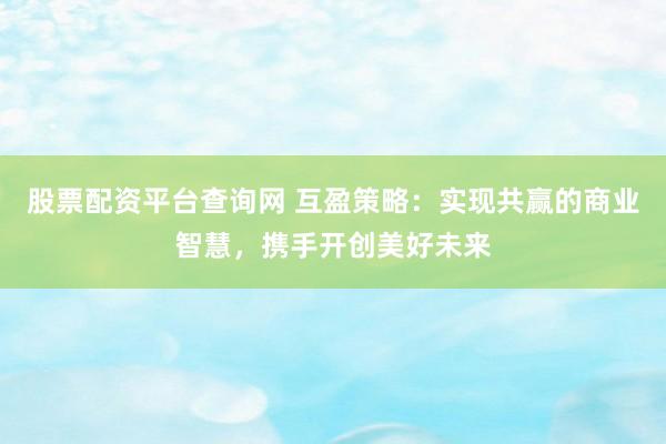 股票配资平台查询网 互盈策略：实现共赢的商业智慧，携手开创美好未来