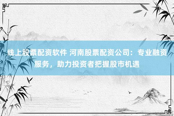 线上股票配资软件 河南股票配资公司：专业融资服务，助力投资者把握股市机遇