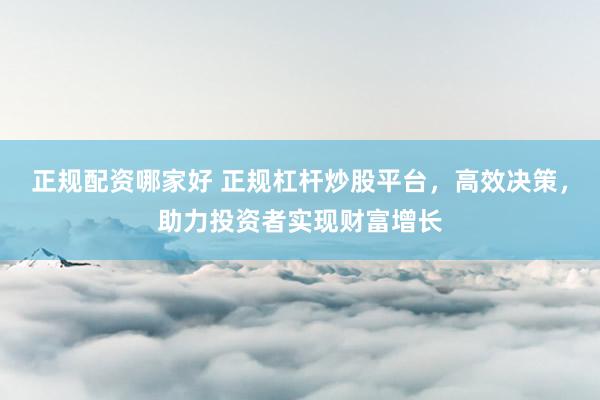 正规配资哪家好 正规杠杆炒股平台，高效决策，助力投资者实现财富增长