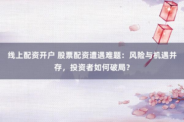 线上配资开户 股票配资遭遇难题：风险与机遇并存，投资者如何破局？
