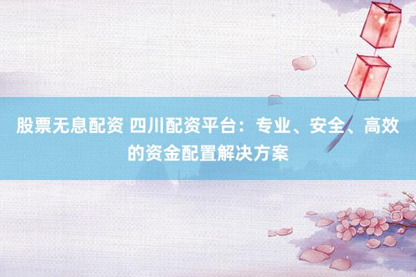 股票无息配资 四川配资平台：专业、安全、高效的资金配置解决方案