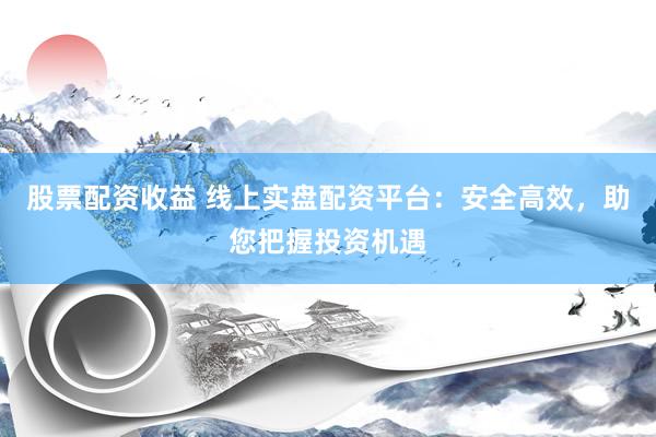 股票配资收益 线上实盘配资平台:安全高效,助您把握投资机遇