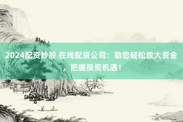 2024配资炒股 在线配资公司：助您轻松放大资金，把握投资机遇！