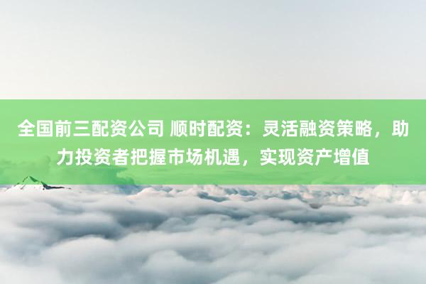 全国前三配资公司 顺时配资：灵活融资策略，助力投资者把握市场机遇，实现资产增值