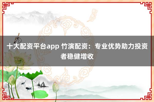 十大配资平台app 竹演配资：专业优势助力投资者稳健增收