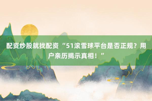 配资炒股就找配资 “51滚雪球平台是否正规？用户亲历揭示真相！”