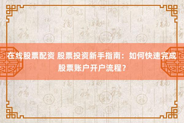 在线股票配资 股票投资新手指南:如何快速完成股票账户开户流程?