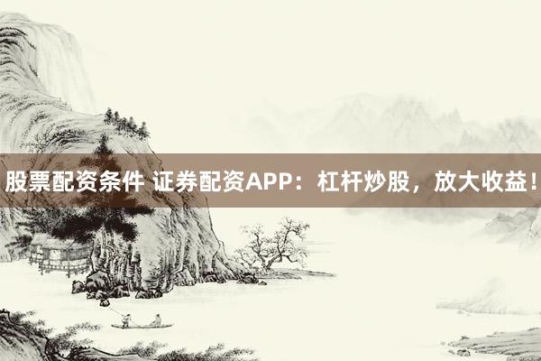 股票配资条件 证券配资APP:杠杆炒股,放大收益!