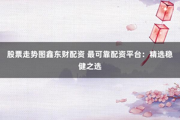 股票走势图鑫东财配资 最可靠配资平台：精选稳健之选