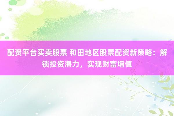 配资平台买卖股票 和田地区股票配资新策略：解锁投资潜力，实现财富增值
