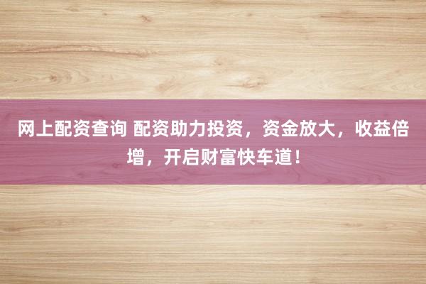 网上配资查询 配资助力投资，资金放大，收益倍增，开启财富快车道！