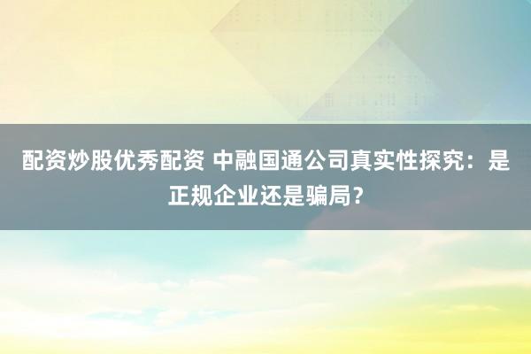 配资炒股优秀配资 中融国通公司真实性探究：是正规企业还是骗局？
