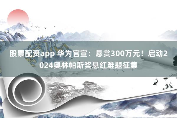股票配资app 华为官宣：悬赏300万元！启动2024奥林帕斯奖悬红难题征集