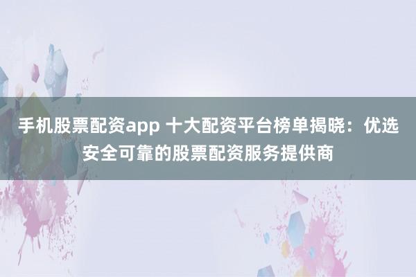 手机股票配资app 十大配资平台榜单揭晓：优选安全可靠的股票配资服务提供商